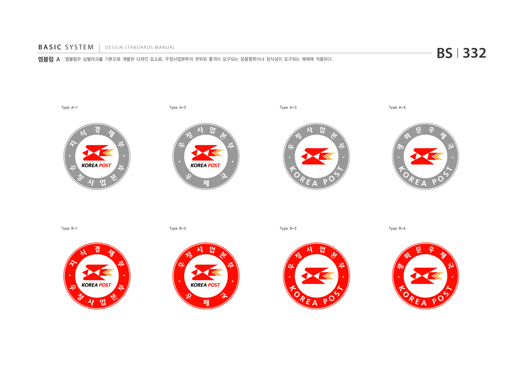 BASIC SYSTEM 엠블럼 A  DESIGN STANDARDS MANUAL  엠블럼은 심벌마크를 기본으로 개발된 디자인 요소로, 우정사업본부의 권위와 품격이 요구되는 응용항목이나 장식성이 요구되는 매체에 적용된다.  BS I 332  Type A-1  Type A-2  Type A-3  Type A-4  지식경제부우정사업본부 우정사업본부우체국  우정사업본부KOREAPOST 광화문우체국KOREAPOST  Type B-1  Type B-2  Type B-3  Type B-4  지식경제부우정사업본부 우정사업본부우체국  우정사업본부KOREAPOST 광화문우체국KOREAPOST jpg eps 